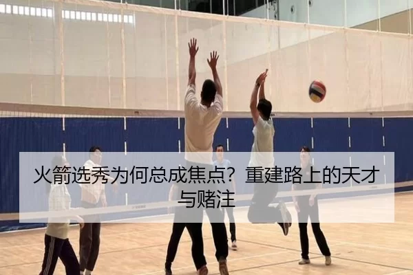 火箭选秀为何总成焦点？重建路上的天才与赌注